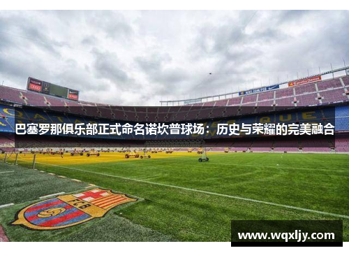 巴塞罗那俱乐部正式命名诺坎普球场：历史与荣耀的完美融合