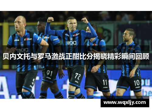 贝内文托与罗马激战正酣比分揭晓精彩瞬间回顾