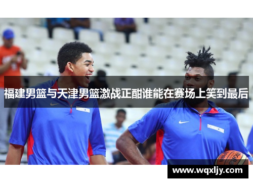 福建男篮与天津男篮激战正酣谁能在赛场上笑到最后